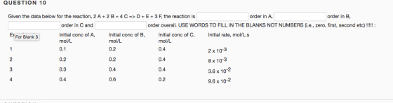 QUESTION 10 Given the data below for the reaction, 2 A + 2 B + 4 C-> D + E + 3 F the reaction is order in A, order in B order in C and order overall. USE WORDS TO FILL IN THE BLANKS NOT NUMBERS(i.e., zero, first, second etc) Initial conc of A, ial conc of B, mol/L For Blank 3 Initial conc of C, Initial rate, mol/L.s 0.2 0.3 0.4 mol/L 0.2 0.2 0.4 0.6 mol/L 0.4 0.4 0.4 0.2 2 x 10-3 8 x 10-3 3.6 x 10 9.6 x 102