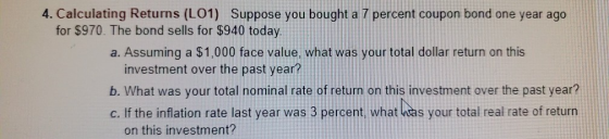 4. Calculating Returns (L01) Suppose you bought a 7 percent coupon bond one year ago for $970. The bond sells for $940 today.