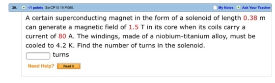 30. -1 points SerCP10 19.P060. My Notes Ask Your Teach A certain superconducting magnet in the form of a solenoid of length 0.38 m can generate a magnetic field of 1.5 T in its core when its coils carry a current of 80 A. The windings, made of a niobium-titanium alloy, must be cooled to 4.2 K. Find the number of turns in the solenoid. turns Need Help? Read It