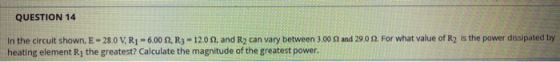 QUESTION 14 in the circuit shown, E - 28.0 V, R1 -6.00 S2, R3 - 12.09, and R2 can vary between 3.00 and 29.09. For what value