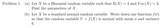 Problem 1. (a) Let X be a Binomial random variable such that E(X) 4 and Var(x) 2. Find the parameters of X (b) Let X be a standard normal random variable. Write down one function f(t) so that the random variable Y-f(X) is normal with mean a and variance b.