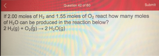 Question 42 of 60 Submit If 2.00 moles of H2 and 1.55 moles of O2 react how many moles of H2O can be produced in the reaction