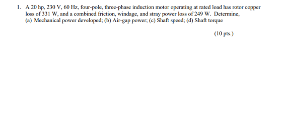 1. A 20 hp, 230 V, 60 Hz, four-pole, three-phase induction motor operating at rated load has rotor copper loss of 331 W, and a combined friction, windage, and stray power loss of 249 W. Determine, (a) Mechanical power developed; (b) Air-gap power; (c) Shaft speed; (d) Shaft torque (10 pts.)