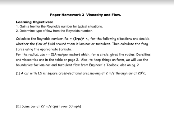 Paper Homework 3 Viscosity and Flow. Learning Objectives: 1. Gain a feel for the Reynolds number for typical situations. 2. Determine type of flow from the Reynolds number. Calculate the Reynolds number, Re - (2rpv)/ n, for the following situations and decide whether the flow of fluid around them is laminar or turbulent. Then calculate the frag force using the appropriate formula. For the radius, use r 2(Area/perimeter) which, for a circle, gives the radius. Densities and viscosities are in the table on page 2. Also, to keep things uniform, we will use the boundaries for laminar and turbulent flow from Engineers Toolbox, also on pg. 2 [1] A car with 1.5 m2 square cross-sectional area moving at 2 m/s through air at 20°C [2] Same car at 27 m/s (just over 60 mph)