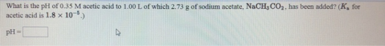 What is the pH of 0.35 M acetic acid to 1.00 L of which 2.73 g of sodium acetate, NaCH3CO2, has been added? (K, for acetic ac