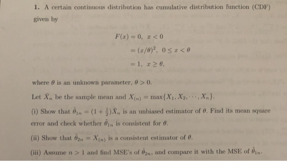 1. A certain continuous distribution has cumulative distribution function (CDF) given by F(x) 0, r<0 where θ is an unknown parameter, θ > 0. Let X, be the sample mean and X(n)max(Xi, X2,,Xn). (i) Show that θ¡n-(1 + )Xn ls an unbiased estimator of θ. Find its mean square error and check whether θ¡r, is consistent for θ. (i) Show that nX(n) is a consistent estimator of o (ii) Assume n > 1 and find MSEs of 02n, and compare it with the MSE of 01n