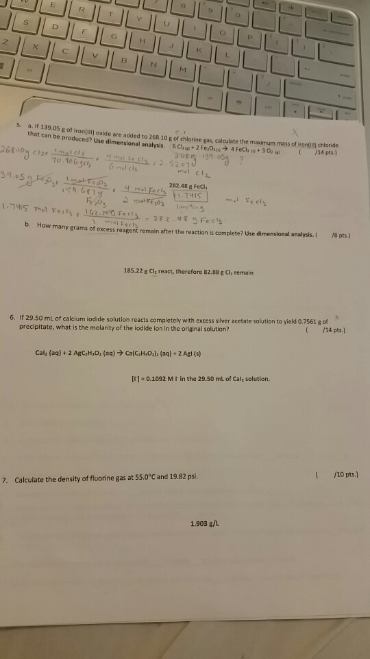 s. a. If 139.05 g ironfilij oxide are added to 268.10 g of chlorine gas, calculate the maximum mass of iron(lln chloride g that of can be produced? use di analysi Fezo,la 4 30a in lA PAS Fech mensional 39 osi mal cli 282.48 g Fecii (,2.2010 Fe b. How many grams of excess reagent remain after the reaction is complete? use dimensional analysis. 18 pts 185.22 g cla react, therefore 82.88 g Cl2 remain 6. If 29.50 mL of calcium iodide solution reacts completely with excess silver acetate solution to yield 0.7561 g of precipitate, what is the molarity of the iodide ion in the original solution? /14 pts. [I] 0.1092 MI in the 29.50 mL of Calla solution. 7. Calculate the density of fluorine gas at 55.0ec and 19.82 psi. 10 pts 1.903 g/L