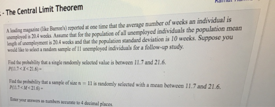 naniat The Central Limit Theorenm A leading magazine(like Barrons) reported at one time that the average number of weeks an individual is unemployed is 20.4 weeks. Assume that for the population of all unemployed individuals the population mean leagh of unemployment is 20.4 wecks and that the population standard deviation is 10 weeks. Suppose you would like to select a random sample of 11 unemployed individuals for a follow-up study Find the probability that a single randomly selected value is between 11.7 and 21.6. P(l1.7<X<21.6)- Find the probablity thata sample of size n P1.7<M<21.6)- - 11 is randomly selected with a mean between 11.7 and 21.6. Enter your answers as numbers accurate to 4 decimal places