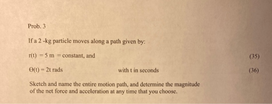 Prob. 3 If a 2-kg particle moves along a path given by: r(t) = 5 m = constant, and (35) e(t) = 2t rads with t in seconds (36)
