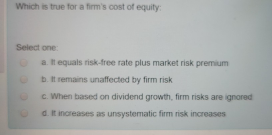 Which is true for a firms cost of equity: Select one a. It equals risk-free rate plus market risk premium b. It remains unaf