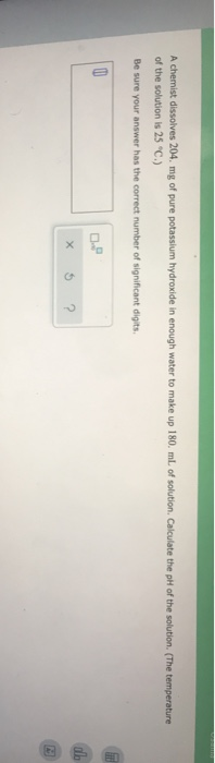 A chemist dissolves 204. mg of pure potassium hydroxide in enough water to make up 180 ml of solution. Calculate the pH of th