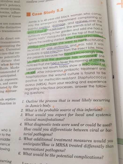 involves mul confirm your pre gens potency mune system, toxins, adher- gree of tissue Case Study 5.2 Jamie is a 48-year-old black woman who c department complaining of a are common into the emergency painful s the distinctive , and redness over th drainage n her garden and said she had transmission past 5 he left hand. She spends a lot of time outdoors working i de direct con nasty mosquito bite on the top of that hon f increa transmission pretty nasty mosquito o her doctor n d an oral antibiotic and was told it wo probably a mild infection from the insect bite. Nou dictate that she presents because her hand is increasingly pain. when having ul tight. and the drainage has worsened She before the swelling started. After 3 days o reventing the ct. Universal care that rec- as potentially ling and redness she went t fluids. Masks noticed that she had a fever this morning of 102.9 ommended if Laboratory test results today show a WBC count ent and 18,500 After in anticipated. de exposure. hospitalization the wound culture is found to be positive for methicillin-resistant Staphylococcus and conva- tate d by the aureus (MRSA). From your reading and experience ing microor- regarding infectious processes, answer the follow ing questions: de septice- ction in 1. Outline the process that is most likely occurring in Jamies body 2. What is the probable source of this infection? 3. What would you expect for local and systemic clinical manifestations? 4. What diagnostic tests were used or could be used How could you differentiate between viral or bac- terial pathogens? who is r to the middle . What additional treatment measures would you rience anticipate? How is MRSA treated differently than lowing nonresistant pathogens? 6. What would be the potential complications? curring