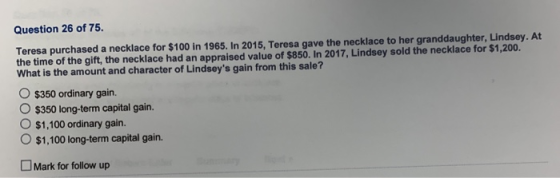 Question 26 of 75 Teresa purchased a necklace for $100 in 1965. In 2015, Teresa gave the necklace to her granddaughter, Lindsey. At the time of the gift, the necklace had an appraised value of $850. In 2017, Lindsey sold the necklace for $1,200. What is the amount and character of Lindseys gain from this sale? 。5350 ordinary gain. O $350 long-term capital gain. O $1,100 ordinary gain. O $1,100 long-term capital gain. Mark for follow up