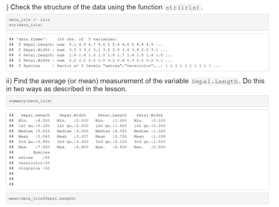 ) Check the structure of the data using the function str(iris) data iris <-iris str (data iris) # # data. frame : ## $ sepal . Length: num 5.1 4.9 4.7 4.6 5 5.4 4.6 5 4.4 4.9 ## $ sepa 1 . width : num 3.5 3 3.2 3.1 3.6 3.9 3.4 3.4 2.9 3.1 ## $ Petal . Length : num 1.4 1.4 1.3 1.5 1.4 1.7 1.4 1.5 1.4 1.5 ## $ petal,width : num 0.2 0.2 0.2 0.2 0.2 0.4 0.3 0.2 0.2 0.1 ## $species 150 obs. of 5 variables: i) Find the average (or mean) measurement of the variable Sepal.Length. Do this in two ways as described in the lesson summary (data iris) Sepal.Length Sepal.Width Petal.Length Petal.Width ## Min. :4.300 Min. : 2.000 Min. : 1.000 Min.0.100 ** 1st Qu . : 5.100 1st Qu . :2.800 1st Qu .: 1.600 1st Qu . :0.300 ## Median: 5.800 Median: 3.000 Median: 4.350 Median: 1.300 ## Mean :5.843 Mean :3.057 Mean :3.758 Mean :1.199 3rd Qu.:6.400 3rd Qu.:3.300 3d Qu.5.100 3rd Qu.:1.800 ## Max. :7.900 Max. :4.400 Max. : 6.900 Max. ## setosa ## ## Species : 50 versicolor : 50 virginica :50 mean (data iris$Sepal.Length)