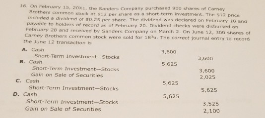 16. On Fe bruary 15, 20x1, the Sanders Company purchased 900 shares of Carney Brothers common stock at $12 per share as a short-term investment. The $12 price included a dividend of so.25 per share. The dividend was declared on February 10 and payable to holders of record as of February 20. Dividend checks were disbursed on February 28 and received by Sanders Company on March 2. On June 12, 300 shares of Ca rney Brothers common stock were sold for 18Va. The correct journal entry to record the June 12 transaction is A. Cash 3,600 Short-Term Investment-Stocks 3,600 B. Cash 5,625 Short-Term Investment-Stocks 3,600 Gain on Sale of Securities 2,025 C. Cash 5,625 Short-Term Investment-Stocks 5,625 D. Cash 5,625 Short-Term Investment-Stocks 3,525 2,100 Gain on Sale of Securities