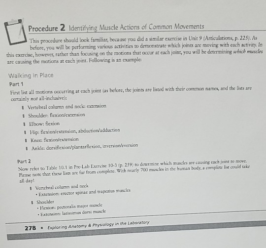 Lig Procedure 2 Identifying Muscle Actions of Common Movements This procedure should look familiar, because you did a similar exercise in Unit 9 (Articulations, p.225). As before, you will be performing various activities to demonstrate which joints are moving with each activity. In this exercise, however, rather than focusing on the motions that occur at each joint, you will be determining which muscles are causing the motions at each joint. Following is an example: Walking in Place Part 1 First list all motions occurring at each joint las before, the joints are listed with their common names, and the lists are certainly not all-inclusive): 1 Vertebral column and neck: extension 1 Shoulder: flexion/extension 1 Elbow: flexion 1 Hip: lexion/extension, abduction/adduction 1 Knee: flexion/extension I Ankle: dorsiflexion/plantarflexion, inversionleversion Part 2 Now refer to Table 10.1 in Pre-Lab Exercise 10-3 (p. 259 to determine which muscles are causing each joint to move. Please note that these lists are far from complete. With nearly 700 muscles in the human body, a complete list could take all day 1 Vertebral column and neck Extension: erector spinae and trapezius muscles Shoulder I lexion: pectoralis major muscle Extension: latissimus dorsi muscle 278Exploring Anetomy & Physiology in the Laboratory
