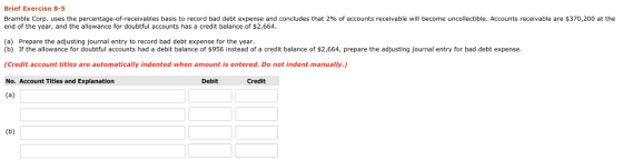 Brief Exercise 8-5 Bramble Corp. uses the percentage-of-receivables basis to record bad debt expense and concludes that 2% of accounts receivable will become uncollectible. Accounts receivable are $370,200 at the end of the year, and the allowance for doubtful accounts has a credit balance of $2,664 (a) Prepare the adjusting journal entry to record bad debt expense for the year. (b) If the allowance for doubtful accounts had a debit balance of $956 instead of a credit balance of $2,664, prepare the adjusting journal entry for bad debt expense. (Credit account titles are automatically indented when amount is entered. Do not indent manually. No. Account Titles and Explanation Debit Credit