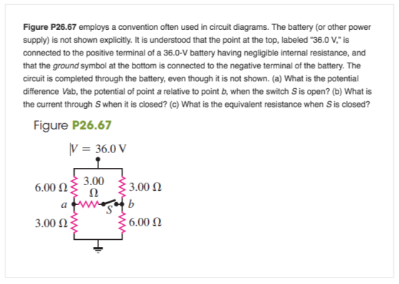 Figure P26.67 employs a convention often used in circuit diagrams. The battery (or other power supply) is not shown explicitly. It is understood that the point at the top, labeled 36.0 V, is connected to the positive terminal of a 36.0-V battery having negligible internal resistance, and that the ground symbol at the bottom is connected to the negative terminal of the battery. The circuit is completed through the battery, even though it is not shown. (a) What is the potential difference Vab, the potential of point a relative to point b, when the switch S is open? (b) What is the current through Swhen it is closed? (c) What is the equivalent resistance when Sis closed? Figure P26.67 36.0 v 3.00 6.00 (2 3.00 Q 6.00 3.00