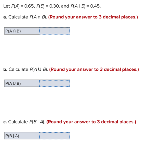 Let RA)-065, AB) : 0.30, and RA I :0.45. a. Calculate PAn B). (Round your answer to 3 decimal places.) P(AnB) b. Calculate PIAU B). (Round your answer to 3 decimal places.) P(AU B) c. Calculate P(BI A). (Round your answer to 3 decimal places.) P(B | A)