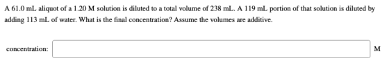 A 61.0 mL aliquot of a 1.20 M solution is diluted to a total volume of 238 mL. A 119 mL portion of that solution is diluted b