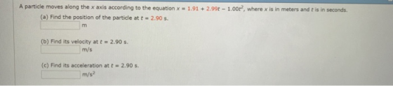 A particle moves along the x axis according to the equation x = 1.91 2.99t-1.00e, where x is in meters and t is in seconds. (a) Find the position of the particle at t 2.90 s (b) Find its velocity at t- 2.90 s m/s (c) Find its acceleration at t 2.90s m/s?