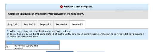 Answer is not complete. Complete this question by entering your answers in the tabs below. Required 1 Required 2 Required 3Required 4 Required 5 5. With respect to cost classifications for decision making: If Dozier had produced 1,001 units instead of 1,000 units, how much incremental manufacturing cost would it have incurred to make the additional unit? Incremental cost per unit produced
