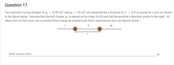 Question 17 Two particles having charges of qi = 0.50 nC and q2 = 10 nC are separated by a distance of r = 3.0 m along the x-axis as shown in the figure below. Assume that the left charge, qh is placed at the origin (x-0) and that the positive x direction points to the right. At what point on the x-axis can a positive third charge be placed such that it experiences zero net electric force? 91 Enter answer here