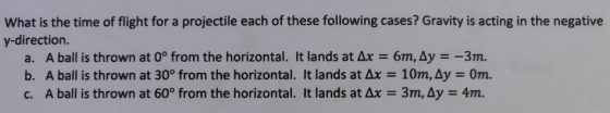What is the time of flight for a projectile each of these following cases? Gravity is acting in the negative y-direction. a. A ball is thrown at 0° from the horizontal. It lands at Ax 6m, Ay--3m. b. A ball is thrown at 30° from the horizontal. It lands at ?? 10m,Ay Orn. c. A ball is thrown at 60° from the horizontal. It lands at Ax-3m, Ay 4m.