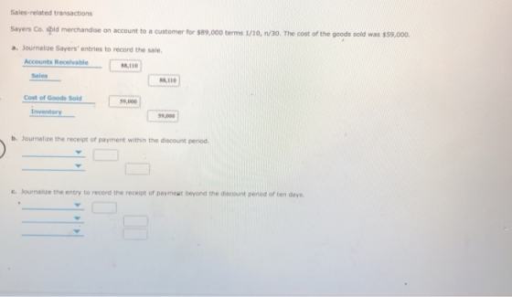 Sales-related transactions Sayers Co. apld merchandise on account to a customer for $89,000 terms 1/10, nv/30. The cost of the goods sold was $59,000 a. Journalize Sayers entries to record the sale. Accounts Receivable 88,110 Sales 88,110 Cost of Goods Sold 59,000 Inventoy 59,000 b. Journalize the receipt of payment within the discount period. e. Journalize the entry to record the receipt of paymest beyond the discount period of ten days
