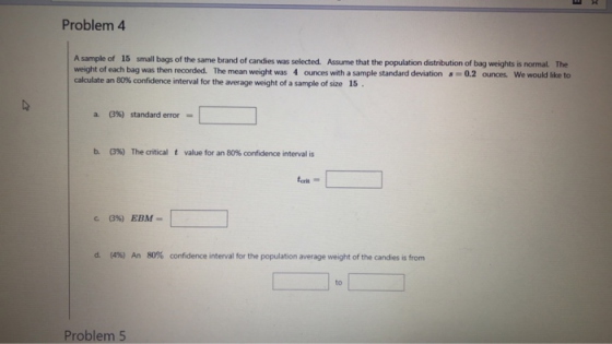Problem 4 A sample of 15 small bags of the same brand of candies was selected. Assume that the population distribution of bag weights is normal. The weight of each bag was then recorded. The mean weight was 4 ounces with a sample standard deviation-0.2 ounces We would like to interval for the average weight of a sample of size 15 (3%) standard error- b. C396) The critical t value for an 80% confidence interval is forit (4%) 80% confidence interval for the population average weight of the candies is from An to Problem 5