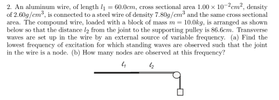 2. An aluminum wire, of length li 60.0cm, cross sectional area 1.00 x 10-2cm2, density of 2.60g/cm3, is connected to a steel wire of density 7.80g/cm3 and the same cross sectional area. The compound wire, loaded with a block of mass m 10.0kg, is arranged as shown below so that the distance l2 from the joint to the supporting pulley is 86.6cm. Transverse waves are set up in the wire by an external source of variable frequency. (a) Find the lowest frequency of excitation for which standing waves are observed such that the joint in the wire is a node. (b) How many nodes are observed at this frequency? 2