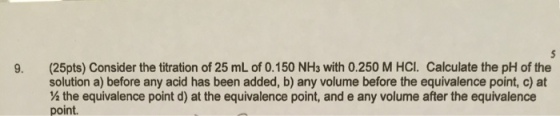 9. (25pts) Consider the titration of 25 mL of 0.150 NHs with 0.250 M HCL. Calculate the pH of the solution a) before any acid has been added, b) any volume before the equivalence point, c) at ½ the equivalence point d) at the equivalence point, and e any volume after the equivalence point.