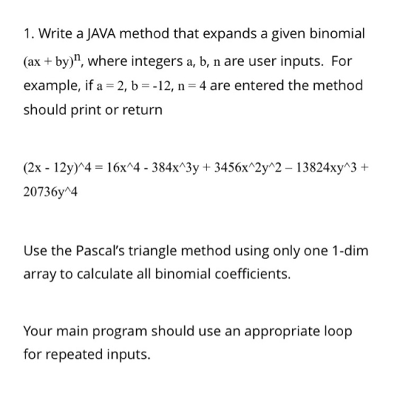 1. Write a JAVA method that expands a given binomial (ax by), where integers a, b, n are user inputs. For example, if a 2, b--12, n- 4 are entered the method should print or return (2x 12y)44- 16x*4 - 384xA3y 3456x 2y 2 13824xy 3 + 20736y 4 Use the Pascals triangle method using only one 1-dim array to calculate all binomial coefficients. Your main program should use an appropriate loop for repeated inputs.