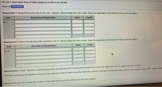 On July 1, Nicks Sport Shop of Toledo prepaid six months of rent, $4,800. Read the Requirement 1. Record the journal entry for the July 1 payment. (Record debits first, then credits. Select the explanation on the last line of the journal entry table.) Date Accounts and Explanation Debit Credit the adjusting entry required at July 31. Record debits frst then credits. Stolect the esplenatn othe as tne f he unal entry table the last line of the journal entry table.) . (Record debits frst,then credits. Select the explenation on the last ine of the purnal entry table) Date Accounts and Explanation Debit Credit 31 Requirement 3. Using T-accounts, post the journal entry and a sing entry tote acounts n olved and show thei baar es at A·31 gr rene cast accout Post the journal entry and adjusting entry to the two accounts using the dates as posting references, and then calculate and enter the ending balance of the accounts using a Baposting refere Choose from any list or enter any number in the input fields and then continue to the next question