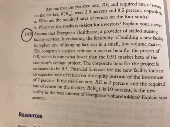 on the market, R(R), were 2.0 percent and 8.5 percent, respectiv a. What are the required rates of return on the four stocks? Assume that the risk-free rate, RE, and required rate of ret. ctively lain your answer b. Which of the stocks is riskiest for investors? Exp nursing 10.9 Assume that Evergreen Healthcare, a provider of skilled n fâcility services, is evaluating the feasibility of to replace one of its aging facilities in a small, low-volume market. The companys analysts estimate a market beta for the project of 0.8, which is somewhat lower than the 0.91 market beta of the companys average project. The corporate beta for the project is estimated to be 0.5. Financial forecasts for the new facility indicate an expected rate of return on the equity portion of the investment of 7 percent. If the risk-free rate, RE, is 2 percent and the required rate of return on the market, R(R), is 10 percent, is the new facility in the best interest of Evergreens shareholders? Explain your building a new facility answer. Resources