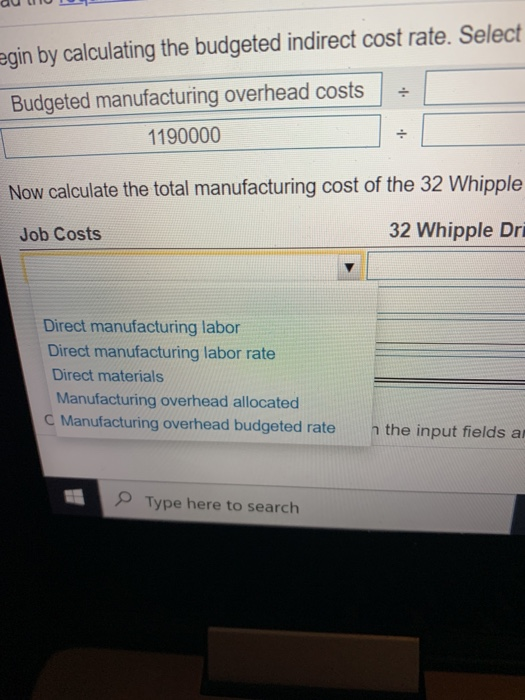 egin by calculating the budgeted indirect cost rate. Select Budgeted manufacturing overhead costs 1190000 Now calculate the t