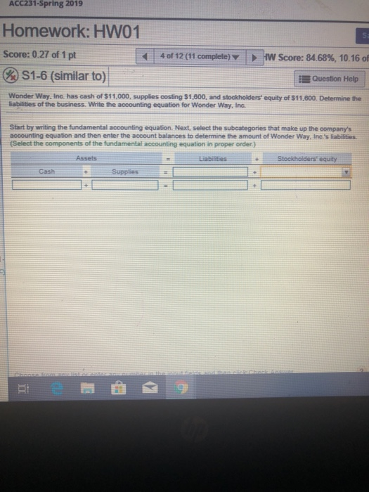 ACC231-Spring 2019 Homework: HW01 | Score: 0.27 of 1 pt | 4 of 12 (11 complete ,HW Score: 8468%, 10.16 of S1-6 (similar to) Question Help Wonder Way, Inc. has cash of $11,000, supplies costing $1,800, and stockholders equily of $11.800. Determine the labilies of the business Write the accounting equation for Wonder Way, Inc. Start by writing the fundamental accounting equation. Next, select the subcategories that make up the companys accounting equation and then enter the account balances to determine the amount of Wonder Way, Inc s liabilities Select the components of the fundamental accounting equation in proper order.) Assets Liabilities Stockholders equity Cash Supplies