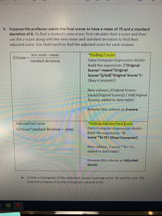 Suppose the professor wants the final scores to have a mean of 75 and a standard deviation of 8. To find a students new score, first calculate their z-score and then use the z-score along with the new mean and standard deviation to find their adjusted score. Use StatCrunch to find the adjusted score for each student. 3. Finding Z-score: Data Compute>Expression Build Build the expression: (Original Scores-mean(Original Scores])/std( Original Scores):> Okay Compute!) test score- mean Z-Score standard deviation New column, (Original Scores - mean(Original Scores))/std(Original Scores), added to data table! Rename this column as Z-score. Adjusted test score Finding Adjusted test icore Data>Compute> Expression Build> Build the expression: Z- score 8+75> Okay Compute!) Z-Score standard deviation + mean New column, Z-score added to data table! 8+75, Rename this column as Adjusted Scores a. Create a histogram of the Adjusted scores (starting point: 50 and bin size: 10) and and compare it to the histogram created in #1