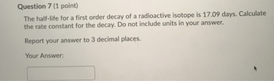 Question 7 (1 point) The half-life for a first order decay of a radioactive isotope is 17.09 days. Calculate the rate constan