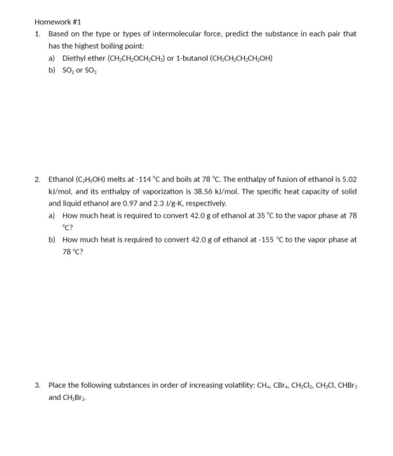 Homework #1 Based on the type or types of intermolecular force, predict the substance in each pair that has the highest boiling point: a) Diethyl ether (CHsCH2OCH2CHs) or 1-butanol (CH3CH2CH2CH2OH) b) SO2 or SO 1. Ethanol (C2H5OH) melts at-114°C and boils at 78 ℃. The enthalpy of fusion of ethanol is 502 kJ/mol, and its enthalpy of vaporization is 38.56 kJ/mol. The specific heat capacity of solid and liquid ethanol are 0.97 and 2.3 J/8-K, respectively. a) How much heat is required to convert 42.0 g of ethanol at 35 °C to the vapor phase at 78 2. How much heat is required to convert 42.0 g of ethanol at -155 °C to the vapor phase at 78 ℃? b) 3. Place the following substances in order of increasing volatility: CHa, CBr, CH Cl2, CH:CI, CHBrs and CHaBr2.