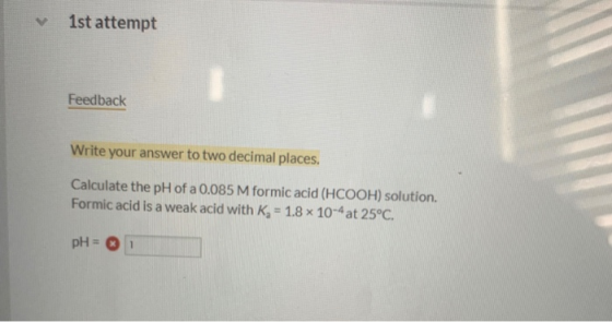 1st attempt Feedback Write your answer to two decimal places. Calculate the pH of a 0.085 M formic acid (HCOOH) solution. For