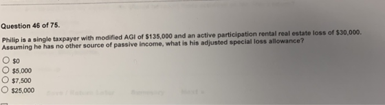 Question 46 of 75. Philip is a single taxpayer with modified AGI of $135,000 and an active participation rental real estate loss of $30,ooo. Assuming he has no other source of passive income, what is his adjusted special loss allowance? Oso o $5,000 o $7,500 O $25,000