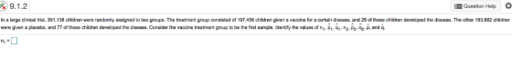 Question Help In a large dlinical trial, 391,138 children were randomly assigned to two groups. The treatment group consisted of 197,456 children given a vaneoraetain disease, and 25 of those children developed the disease. The other 193,682 children were given a placebo, and T7 of those children developed the disease. Consider the vaccine treatment group to be the first sample. Identify the values of n, P1. 9,.n P2.2p, nd q