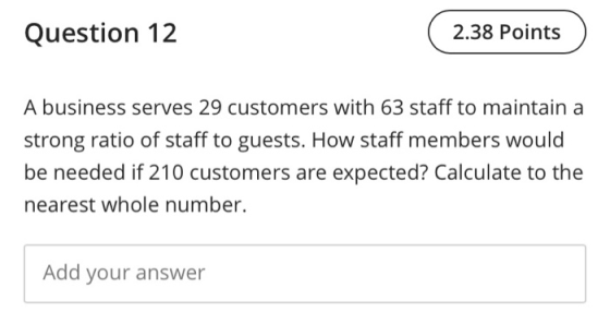 Question 12 2.38 Points A business serves 29 customers with 63 staff to maintain a strong ratio of staff to guests. How staff