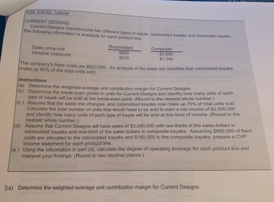 CD6 EXCEL Tutorial CURRENT DESIGNS The following information is available for each product line. urrent Designs manufactures two different types of kayak, rotomolded kayaks and composite kayaks. Rotomolded Sales price/unit Variable costs/unit $950 $570 Composite $2,000 $1,340 The companys fixed costs are $820,000. An analysis of the sales mix identifies tha make up 80% of the total units sold t rotomolded kayaks Instructions (a) D etermine the weighted-average unit contribution margin for Current Designs. (b) Determine the break-even points in type of kayak will be sold at the break-even point. (Round to the nearest whole number.) units for Current Designs and identify how many units of each (c ) Assume that the sales mix changes, and rotomolded kayaks now make up 70% of total units sold. Calculate the total number of units that would need to be sold to earn a net income of $2,000,000 and identify how many units of each type of kayak will be sold at this level of income. (Round to the nearest whole number.) Assume that Current Designs will have sales of $3,000,000 with two-thirds of the sales dollars in rotomolded kayaks and one-third of the sales dollars in composite kayaks. Assuming $660,000 of fixed costs are allocated to the rotomolded kayaks and $160,000 to the composite kayaks, prepare a CVP income statement for each product line. (d) e) Using the information in part (d), calculate the degree of operating leverage for each product line and interpret your findings. (Round to two decimal places.) l(a) Determine the weighted-average unit contribution margin for Current Designs