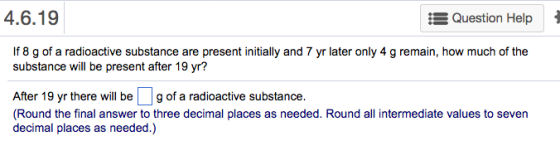 A6.1 Question HelpI If 8 g of a radioactive substance are present initially and 7 yr later only 4 g remain, how much of the substance will be present after 19 yr? After 19 yr there will be g of a radioactive substance. Round the final answer to three decimal places as needed. Round all intermediate values to seven decimal places as needed.)