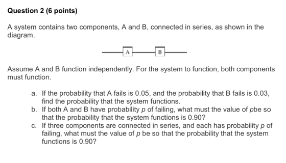 Question 2 (6 points) A system contains two components, A and B, connected in series, as shown in the diagram. Assume A and B function independently. For the system to function, both components must function. a. If the probability that A fails is 0.05, and the probability that B fails is 0.03, b. If both A and B have probability p of failing, what must the value of pbe so c. If three components are connected in series, and each has probability p of find the probability that the system functions. that the probability that the system functions is 0.90? failing, what must the value of p be so that the probability that the system functions is 0.90?