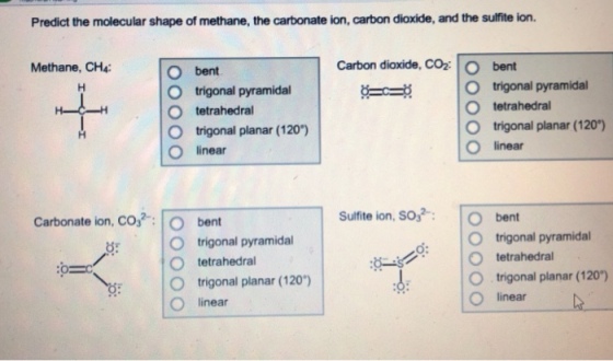 Predict the molecular shape of methane, the carbonate ion, carbon dioxide, and the sulfite ion. Methane, CH4: Carbon dioxide, CoO bent O bent O trigonal pyramidal O tetrahedral O trigonal planar (120) O linear Gc? |O trigonal pyramidal O tetrahedral O trigonal planar (120) O linear Carbonate ion, CO32-: | 0 Sulfite ion, SO,bent bent O trigonal pyramidal O trigonal pyramidal O tetrahedral O trigonal planar (120) O: tetrahedral : O , trigonal planar (120) O linear O linear