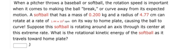 When a pitcher throws a baseball or softball, the rotation speed is important when it comes to making the ball break, or curve away from its expected motion. A softball that has a mass of 0.200 kg and a radius of 4.77 cm can rotate at a rate of 1.4410pm on its way to home plate, causing the ball to curve! Suppose this softball is rotating around an axis through its center at this extreme rate. What is the rotational kinetic energy of the softball as it travels toward home plate?