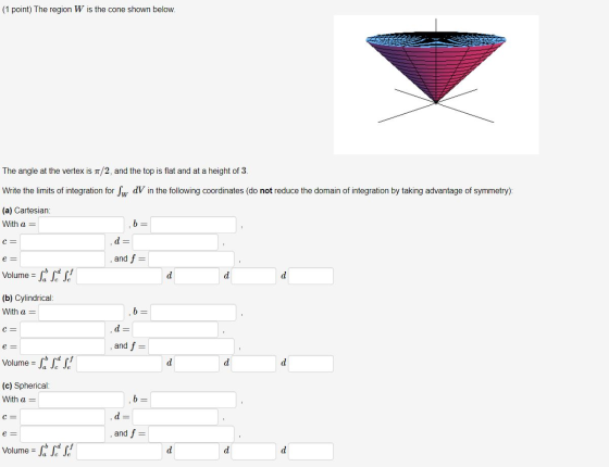 (1 point) The region W is the cone shown below. The angle at the vertex is 1/2, and the top is flat and at a height of 3. Wri
